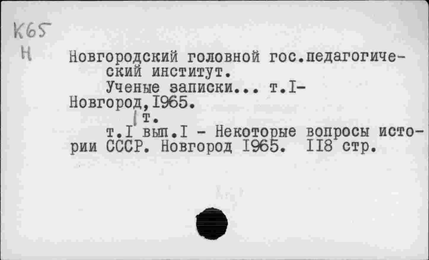 ﻿K6S"
Новгородский головной гос ский институт.
Ученые записки... т.1
Новгород,1965.
I
т.1 вып.1 - Некоторые
рии СССР. Новгород 1965.
педагогиче-
вопросы исто-II8 стр.